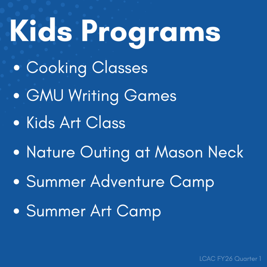 Kids Programs: - Cooking Classes - GMU Writing Games - Kids Art Class - Nature Outing at Mason Neck - Summer Adventure Camp - Summer Art Camp